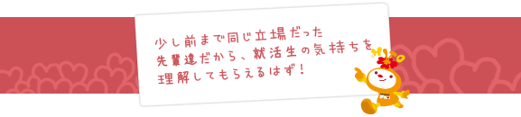 少し前まで同じ立場だった先輩達だから、就活生の気持ちを理解してもらえるはず！