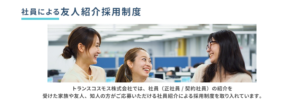 社員による友人紹介採用制度 トランスコスモス株式会社では、社員（正社員／契約社員）の紹介を受けた家族や友人、知人の方がご応募いただける社員紹介による採用制度を取り入れています。