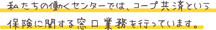 私たちの働くセンターでは、コープ共済という保険に関する窓口業務を行っています。