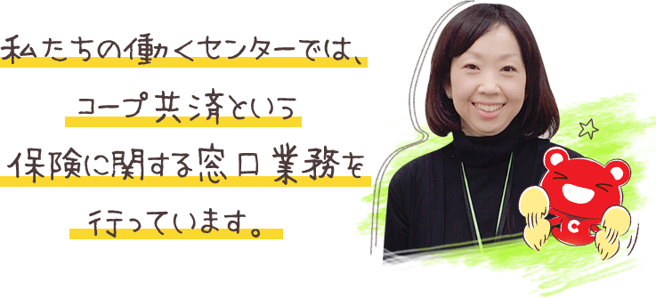 私たちの働くセンターでは、コープ共済という保険に関する窓口業務を行っています。