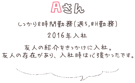 Aさん しっかり8時間勤務（週5，8H勤務） 2016年入社 友人の紹介をきっかけに入社。 友人の存在があり、入社時は心強かったです。