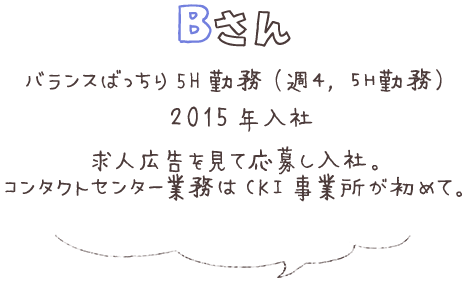 Bさん バランスばっちり 5H勤務（週4，5H勤務） 2015年入社 求人広告を見て応募し入社。 コンタクトセンター業務はCKI事業所が初めて。