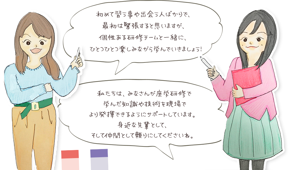 初めて習う事や出会う人ばかりで、最初は緊張すると思いますが、個性ある研修チームと一緒に、ひとつひとつ楽しみながら学んできましょう！ 私たちは、みなさんが座額研修で学んだ知識や技術を現場でより発揮できるようにサポートしています。身近な先輩として、そして仲間として頼りにしてくださいね。