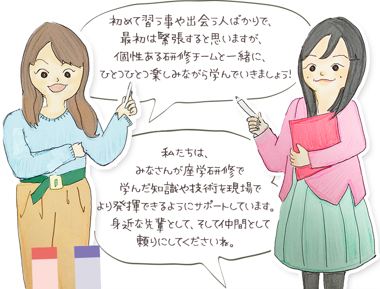 初めて習う事や出会う人ばかりで、最初は緊張すると思いますが、個性ある研修チームと一緒に、ひとつひとつ楽しみながら学んできましょう！ 私たちは、みなさんが座額研修で学んだ知識や技術を現場でより発揮できるようにサポートしています。身近な先輩として、そして仲間として頼りにしてくださいね。