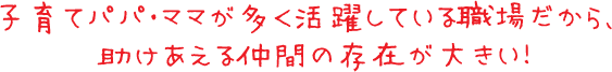 子育てパパ・ママが多く活躍している職場だから、助けあえる仲間の存在が大きい！