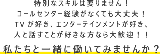 特別なスキルは要りません！コールセンター経験がなくても大丈夫！TVが好き、エンターテインメントが好き、人と話すことが好きな方なら大歓迎！！私たちと一緒に働いてみませんか？