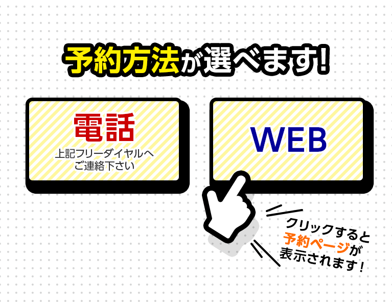 予約方法が選べます！　電話 上記フリーダイヤルへご連絡ください　WEB　クリックすると予約ページが表示されます！