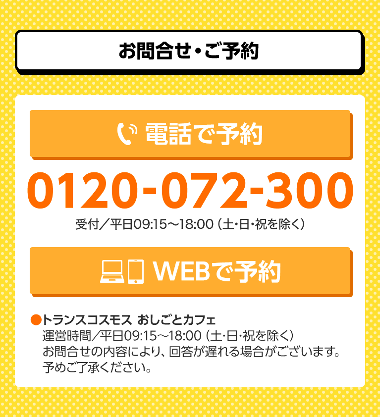 お問合せ・ご予約　電話で予約 0120-072-300 受付／平日09:15～18:00（土・日・祝を除く）　WEBで予約 トランスコスモス おしごとカフェ　運営時間／09:15～18:00（土・日・祝日を除く）　お問合せの内容により、回答が遅れる場合がございます。予めご了承ください。