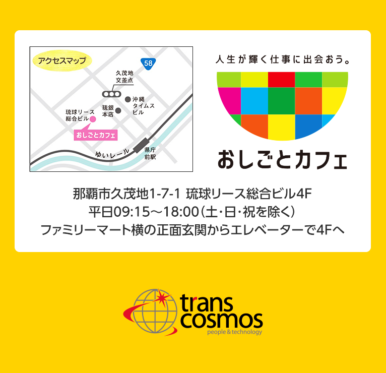 人生が輝く仕事に出会おう。おしごとカフェ　那覇市久茂地1-7-1 琉球リース総合ビル4F 平日09:15～18:00（土・日・祝を除く） ファミリーマート横の正面玄関からエレベーターで4Fへ　transcosmos people & technology