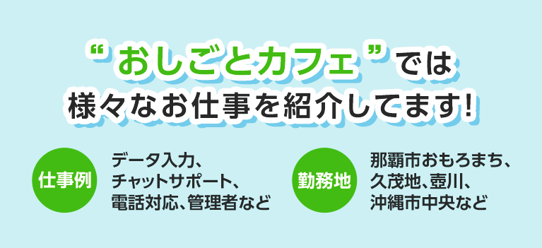 ”おしごとカフェ”では様々なお仕事を紹介しています！ 仕事例 データ入力、チャットサポート、電話対応、管理者など 勤務地 那覇市おもろまち、久茂地、壺川、沖縄市中央など