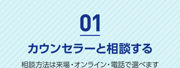 01 カウンセラーと相談する 相談方法は来場・オンライン・電話で選べます