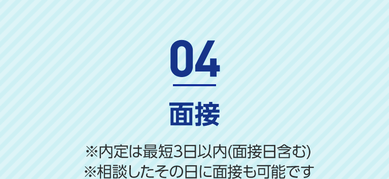 04 面接 ※内定は最短3日以内(面接日含む) ※相談したその日に面接も可能です