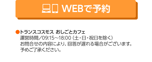 WEBで予約 トランスコスモス おしごとカフェ　運営時間／09:15～18:00（土・日・祝日を除く）　お問合せの内容により、回答が遅れる場合がございます。予めご了承ください。